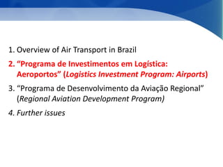 1. Overview of Air Transport in Brazil 
2. “Programa de Investimentos em Logística: 
Aeroportos” (Logistics Investment Program: Airports) 
3. “Programa de Desenvolvimento da Aviação Regional” 
(Regional Aviation Development Program) 
4. Further issues 
 