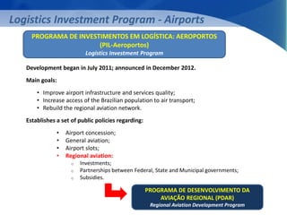 Logistics Investment Program - Airports 
PROGRAMA DE INVESTIMENTOS EM LOGÍSTICA: AEROPORTOS 
(PIL-Aeroportos) 
Logistics Investment Program 
Development began in July 2011; announced in December 2012. 
Main goals: 
• Improve airport infrastructure and services quality; 
• Increase access of the Brazilian population to air transport; 
• Rebuild the regional aviation network. 
Establishes a set of public policies regarding: 
• Airport concession; 
• General aviation; 
• Airport slots; 
• Regional aviation: 
o Investments; 
o Partnerships between Federal, State and Municipal governments; 
o Subsidies. 
PROGRAMA DE DESENVOLVIMENTO DA 
AVIAÇÃO REGIONAL (PDAR) 
Regional Aviation Development Program 
 