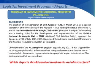 Logistics Investment Program - Airports 
PROGRAMA DE INVESTIMENTO EM LOGÍSTICA: AEROPORTOS 
(PIL-Aeroportos) 
Logistics Investment Program 
BACKGROUND 
The creation of the Secretariat of Civil Aviation – SAC, in March 2011, as a Special 
Secretariat of the Presidency of the Republic – thus holding the status of Ministry –, 
and of the Fundo Nacional de Aviação Civil – FNAC (National Fund for Civil Aviation) 
was a turning point for the development and implementation of the Política 
Nacional de Aviação Civil – PNAC (National Civil Aviation Policy), approved by 
Decree n. 6,780 of Feb. 18th, 2009. It provided the adequate institutional framework 
and financial resources to invest in air transport. 
Development of the PIL-Aeroportos program began in July 2011. It was triggered by 
recurring complaints that airlines could not adequately serve some destinations – 
particularly in the Amazon region – due to innapropriate airport infrastructure. The 
basic question that was posed was 
Which airports should receive investments on infrastructure? 
 