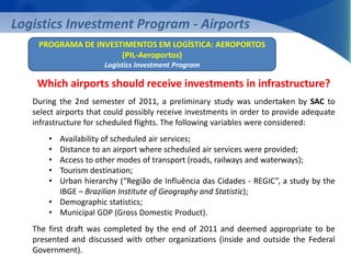 Logistics Investment Program - Airports 
PROGRAMA DE INVESTIMENTOS EM LOGÍSTICA: AEROPORTOS 
(PIL-Aeroportos) 
Logistics Investment Program 
Which airports should receive investments in infrastructure? 
During the 2nd semester of 2011, a preliminary study was undertaken by SAC to 
select airports that could possibly receive investments in order to provide adequate 
infrastructure for scheduled flights. The following variables were considered: 
• Availability of scheduled air services; 
• Distance to an airport where scheduled air services were provided; 
• Access to other modes of transport (roads, railways and waterways); 
• Tourism destination; 
• Urban hierarchy (“Região de Influência das Cidades - REGIC”, a study by the 
IBGE – Brazilian Institute of Geography and Statistic); 
• Demographic statistics; 
• Municipal GDP (Gross Domestic Product). 
The first draft was completed by the end of 2011 and deemed appropriate to be 
presented and discussed with other organizations (inside and outside the Federal 
Government). 
 
