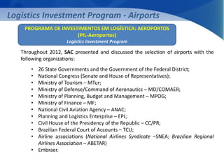 Logistics Investment Program - Airports 
PROGRAMA DE INVESTIMENTOS EM LOGÍSTICA: AEROPORTOS 
(PIL-Aeroportos) 
Logistics Investment Program 
Throughout 2012, SAC presented and discussed the selection of airports with the 
following organizations: 
• 26 State Governments and the Government of the Federal District; 
• National Congress (Senate and House of Representatives); 
• Ministry of Tourism – MTur; 
• Ministry of Defense/Command of Aeronautics – MD/COMAER; 
• Ministry of Planning, Budget and Management – MPOG; 
• Ministry of Finance – MF; 
• National Civil Aviation Agency – ANAC; 
• Planning and Logistics Enterprise – EPL; 
• Civil House of the Presidency of the Republic – CC/PR; 
• Brazilian Federal Court of Accounts – TCU; 
• Airline associations (National Airlines Syndicate –SNEA; Brazilian Regional 
Airlines Association – ABETAR) 
• Embraer. 
 