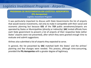 Logistics Investment Program - Airports 
PROGRAMA DE INVESTIMENTOS EM LOGÍSTICA: AEROPORTOS 
(PIL-Aeroportos) 
Logistics Investment Program 
It was particularly important to discuss with State Governments the list of airports 
that would receive investments, not only to make it compatible with their social and 
economic planning but because 631 of the 719 public aerodromes/airports are 
operated by States or Municipalities (directly or indirectly). SAC invited officials from 
each State government to present a list of airports of their respective State (other 
States’ airports were not presented), after which they were granted enough time to 
evaluate and submit suggestions. 
Airlines also submitted a list of airports they expected to serve. 
In general, the list presented by SAC matched both the States’ and the airlines’ 
planning and few changes were needed. This process, although time-consuming, 
provided the PIL-Aeroportos with a greater degree of legitimacy. 
 