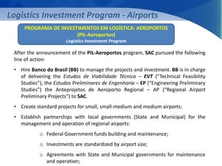 Logistics Investment Program - Airports 
PROGRAMA DE INVESTIMENTOS EM LOGÍSTICA: AEROPORTOS 
(PIL-Aeroportos) 
Logistics Investment Program 
After the announcement of the PIL-Aeroportos program, SAC pursued the following 
line of action: 
• Hire Banco do Brasil (BB) to manage the projects and investment. BB is in charge 
of delivering the Estudos de Viabilidade Técnica – EVT (“Technical Feasibility 
Studies”), the Estudos Preliminares de Engenharia – EP (“Engineering Preliminary 
Studies”) the Anteprojetos de Aeroporto Regional – AP (“Regional Airport 
Preliminary Projects”) to SAC. 
• Create standard projects for small, small-medium and medium airports: 
• Establish partnerships with local governments (State and Municipal) for the 
management and operation of regional airports: 
o Federal Government funds building and maintenance; 
o Investments are standardized by airport size; 
o Agreements with State and Municipal governments for maintenance 
and operation; 
 