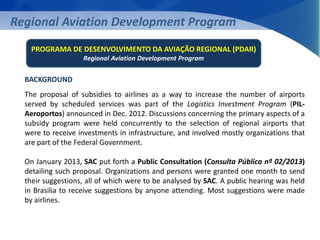 Regional Aviation Development Program 
PROGRAMA DE DESENVOLVIMENTO DA AVIAÇÃO REGIONAL (PDAR) 
Regional Aviation Development Program 
BACKGROUND 
The proposal of subsidies to airlines as a way to increase the number of airports 
served by scheduled services was part of the Logistics Investment Program (PIL-Aeroportos) 
announced in Dec. 2012. Discussions concerning the primary aspects of a 
subsidy program were held concurrently to the selection of regional airports that 
were to receive investments in infrastructure, and involved mostly organizations that 
are part of the Federal Government. 
On January 2013, SAC put forth a Public Consultation (Consulta Pública nº 02/2013) 
detailing such proposal. Organizations and persons were granted one month to send 
their suggestions, all of which were to be analysed by SAC. A public hearing was held 
in Brasilia to receive suggestions by anyone attending. Most suggestions were made 
by airlines. 
 