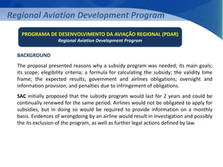 Regional Aviation Development Program 
PROGRAMA DE DESENVOLVIMENTO DA AVIAÇÃO REGIONAL (PDAR) 
Regional Aviation Development Program 
BACKGROUND 
The proposal presented reasons why a subsidy program was needed; its main goals; 
its scope; elegibility criteria; a formula for calculating the subsidy; the validity time 
frame; the expected results; government and airlines obligations; oversight and 
information provision; and penalties due to infringement of obligations. 
SAC initially proposed that the subsidy program would last for 2 years and could be 
continually renewed for the same period. Airlines would not be obligated to apply for 
subsidies, but in doing so would be required to provide information on a monthly 
basis. Evidences of wrongdoing by an airline would result in investigation and possibly 
the its exclusion of the program, as well as further legal actions defined by law. 
 