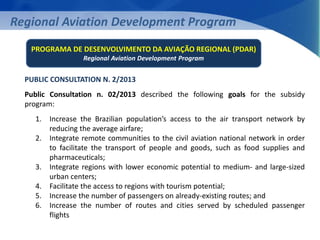 Regional Aviation Development Program 
PROGRAMA DE DESENVOLVIMENTO DA AVIAÇÃO REGIONAL (PDAR) 
PUBLIC CONSULTATION N. 2/2013 
Public Consultation n. 02/2013 described the following goals for the subsidy 
program: 
1. Increase the Brazilian population’s access to the air transport network by 
reducing the average airfare; 
2. Integrate remote communities to the civil aviation national network in order 
to facilitate the transport of people and goods, such as food supplies and 
pharmaceuticals; 
3. Integrate regions with lower economic potential to medium- and large-sized 
urban centers; 
4. Facilitate the access to regions with tourism potential; 
5. Increase the number of passengers on already-existing routes; and 
6. Increase the number of routes and cities served by scheduled passenger 
flights 
Regional Aviation Development Program 
 