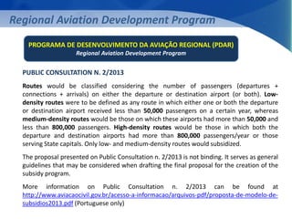 Regional Aviation Development Program 
PROGRAMA DE DESENVOLVIMENTO DA AVIAÇÃO REGIONAL (PDAR) 
Regional Aviation Development Program 
PUBLIC CONSULTATION N. 2/2013 
Routes would be classified considering the number of passengers (departures + 
connections + arrivals) on either the departure or destination airport (or both). Low-density 
routes were to be defined as any route in which either one or both the departure 
or destination airport received less than 50,000 passengers on a certain year, whereas 
medium-density routes would be those on which these airports had more than 50,000 and 
less than 800,000 passengers. High-density routes would be those in which both the 
departure and destination airports had more than 800,000 passengers/year or those 
serving State capitals. Only low- and medium-density routes would subsidized. 
The proposal presented on Public Consultation n. 2/2013 is not binding. It serves as general 
guidelines that may be considered when drafting the final proposal for the creation of the 
subsidy program. 
More information on Public Consultation n. 2/2013 can be found at 
http://www.aviacaocivil.gov.br/acesso-a-informacao/arquivos-pdf/proposta-de-modelo-de-subsidios2013. 
pdf (Portuguese only) 
 
