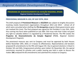 Regional Aviation Development Program 
PROGRAMA DE DESENVOLVIMENTO DA AVIAÇÃO REGIONAL (PDAR) 
Regional Aviation Development Program 
PROVISIONAL MEASURE N. 652, OF JULY 25TH, 2014 
The draft proposal of Provisional Measure n. 652/2014 was subject to lenghty discussions 
involving mostly Government organizations throughout 2013 and 2014 – almost all of 
which were consulted when drafting the PIL-Aeroportos program (State governments were 
not involved this time). The final proposal was signed by the President in July 25th, 2014, 
thus coming into force when published on July 28th. One must note that it does not grant 
any right to subsidies before it is regulated by a Presidential Decree. The PM creates the 
Programa de Desenvolvimento da Aviação Regional (PDAR, Regional Aviation 
Development Program). 
The provisional measure was sent to Congress and must be approved by both Houses 
before November 24th, 2014, or it looses its effectiveness. Representatives and Senators 
proposed 85 amendments to the PM until August 5th. Due to general elections in Brazil in 
October 5th and 26th, Congressional activities were halted. On November 4th, the special 
commission resumed its activites and a public hearing was held in order to discuss the 
matter. SAC analysed the 85 amendments and submited this analysis to Congress. 
 