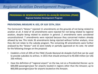 Regional Aviation Development Program 
PROGRAMA DE DESENVOLVIMENTO DA AVIAÇÃO REGIONAL (PDAR) 
Regional Aviation Development Program 
PROVISIONAL MEASURE N. 652, OF JULY 25TH, 2014 
The Comission’s “Relator” rejected 11 amendments on the grounds of not being related to 
aviation at all. A total of 16 amendments were rejected for not being related to regional 
aviation, despite being related to aviation in general. 2 amendments were considered 
unconstitutional. 7 amendments were rejected because they concerned matters already 
allowed by law. This totals 36 amendments being rejected without further analysis, since 
they did not relate to the subsidy program. The remaining 49 amendments were further 
analysed by the “Relator” and 15 were totally or partially approved on his vote. He voted 
for the following changes on the proposal: 
• Establish a limit of 20% of the FNAC (Fundo Nacional de Aviação Civil) that can be used 
to provide subsidies to airlines. In 2015 that should ammount to R$ 840 million (or US$ 
336 million). 
• Have the definition of “regional airport” on the law, not on a Presidential Decree: up to 
600,000 passengers/year for airports located in regions other than the Amazon; up to 
800,000 passengers/year for airports located on the Amazon. 
 