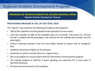Regional Aviation Development Program 
PROGRAMA DE DESENVOLVIMENTO DA AVIAÇÃO REGIONAL (PDAR) 
Regional Aviation Development Program 
PROVISIONAL MEASURE N. 652, OF JULY 25TH, 2014 
The “Relator” also voted for the following changes on the proposal: 
• 50% of the subsidies must be granted to the operation of new routes. 
• Limit the subsidies to 50% of the available seats on na aircraft. That means if a 70-seat 
aircraft is loaded with 60 passengers, the calculus for the subsidy will consider only 35 
passengers. 
• Airlines receiving subsidies must not have debts related to airport and air navigation 
fees. 
• Establish a priority for flights on the Amazon. 
• Payments to airlines must be done on a regular basis. 
• SAC must publish an annual report with full information concerning the program. 
• The subsidy program is valid for 5 years, pending one extension for 5 more years if 
deemed necessary. 
• No taxes are to be levied on the subsidies. 
 