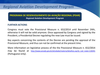 Regional Aviation Development Program 
PROGRAMA DE DESENVOLVIMENTO DA AVIAÇÃO REGIONAL (PDAR) 
Regional Aviation Development Program 
FURTHER ACTIONS 
Congress must vote the Provisional Measure n. 652/2014 until November 24th, 
otherwise it will not be valid anymore. Once approved by Congress and signed by the 
President, a Presidential Decree regulating the new Law must be issued. 
Key aspects concerning the contents of the Decree are pending the approval of the 
Provisional Measure, and thus can not be confirmed at the present time. 
More information on legislative process of the the Provisional Measure n. 652/2014 
may be found at http://www.senado.gov.br/atividade/materia/detalhes.asp?p_cod_mate=118341 
(Portuguese only). 
 