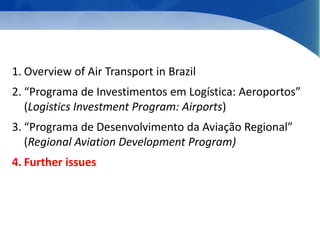 1. Overview of Air Transport in Brazil 
2. “Programa de Investimentos em Logística: Aeroportos” 
(Logistics Investment Program: Airports) 
3. “Programa de Desenvolvimento da Aviação Regional” 
(Regional Aviation Development Program) 
4. Further issues 
 