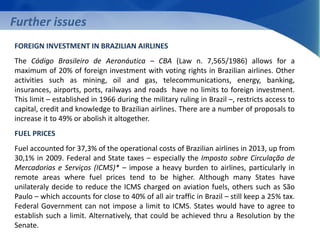 Further issues 
FOREIGN INVESTMENT IN BRAZILIAN AIRLINES 
The Código Brasileiro de Aeronáutica – CBA (Law n. 7,565/1986) allows for a 
maximum of 20% of foreign investment with voting rights in Brazilian airlines. Other 
activities such as mining, oil and gas, telecommunications, energy, banking, 
insurances, airports, ports, railways and roads have no limits to foreign investment. 
This limit – established in 1966 during the military ruling in Brazil –, restricts access to 
capital, credit and knowledge to Brazilian airlines. There are a number of proposals to 
increase it to 49% or abolish it altogether. 
FUEL PRICES 
Fuel accounted for 37,3% of the operational costs of Brazilian airlines in 2013, up from 
30,1% in 2009. Federal and State taxes – especially the Imposto sobre Circulação de 
Mercadorias e Serviços (ICMS)* – impose a heavy burden to airlines, particularly in 
remote areas where fuel prices tend to be higher. Although many States have 
unilateraly decide to reduce the ICMS charged on aviation fuels, others such as São 
Paulo – which accounts for close to 40% of all air traffic in Brazil – still keep a 25% tax. 
Federal Government can not impose a limit to ICMS. States would have to agree to 
establish such a limit. Alternatively, that could be achieved thru a Resolution by the 
Senate. 
 