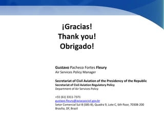 ¡Gracias! 
Thank you! 
Obrigado! 
Gustavo Pacheco Fortes Fleury 
Air Services Policy Manager 
Secretariat of Civil Aviation of the Presidency of the Republic 
Secretariat of Civil Aviation Regulatory Policy 
Department of Air Services Policy 
+55 (61) 3311-7371 
gustavo.fleury@aviacaocivil.gov.br 
Setor Comercial Sul-B (SBS-B), Quadra 9, Lote C, 6th floor, 70308-200 
Brasília, DF, Brazil 
