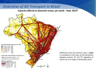 Overview of Air Transport in Brazil 
Capacity offered on domestic routes, per week – Sept. 2014* 
Differently from the previous map, a route 
is considered, in this case, as the connection 
between airports “A” and “B” regardless of 
which one is an origin or destination point. 
 