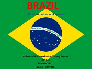 BRAZIL  Why is it unique and special? Nations of the Americas: A Country Report HIST 141 Summer 2011 By: Le Thi My Ho 