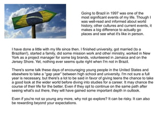 Going to Brazil in 1997 was one of the
most significant events of my life. Though I
was well-read and informed about world
history, other cultures and current events, it
makes a big difference to actually go
places and see what it's like in person.
I have done a little with my life since then. I finished university, got married (to a
Brazilian!), started a family, did some mission work and other ministry, worked in New
York as a project manager for some big brands, volunteered in Jamaica and on the
Jersey Shore. Yet, nothing ever seems quite right when I'm not in Brazil.
There's some talk these days of encouraging young people in the United States and
elsewhere to take a “gap year” between high school and university. I'm not sure a full
year is necessary, but there's a lot to be said in favor of giving teens the chance to take
a good look at the wider world before diving into studies for a career. It may chance the
course of their life for the better. Even if they opt to continue on the same path after
seeing what's out there, they will have gained some important depth in outlook.
Even if you're not so young any more, why not go explore? It can be risky. It can also
be rewarding beyond your expectations.
 