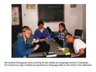 We studied Portuguese every morning for two weeks at a language school in Campinas.
For most of our stay in Brazil we practiced our language skills on the street in the afternoon.
 