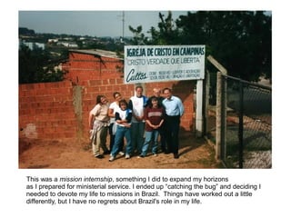 This was a mission internship, something I did to expand my horizons
as I prepared for ministerial service. I ended up “catching the bug” and deciding I
needed to devote my life to missions in Brazil. Things have worked out a little
differently, but I have no regrets about Brazil's role in my life.
 