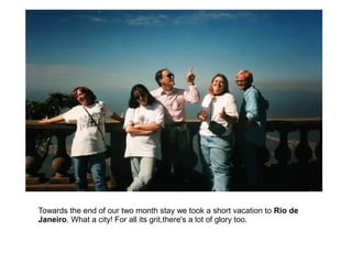 Towards the end of our two month stay we took a short vacation to Rio de
Janeiro. What a city! For all its grit,there's a lot of glory too.
 