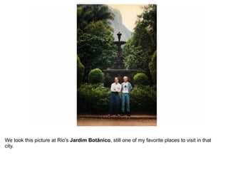 We took this picture at Rio's Jardim Botânico, still one of my favorite places to visit in that
city.
 