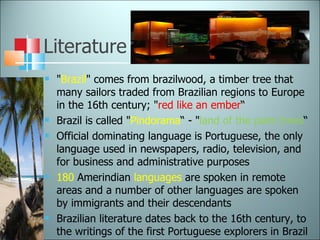 Literature " Brazil " comes from brazilwood, a timber tree that many sailors traded from Brazilian regions to Europe in the 16th century; " red like an ember “ Brazil is called " Pindorama “ - " land of the palm trees “ Official dominating language is Portuguese, the only language used in newspapers, radio, television, and for business and administrative purposes 180  Amerindian  languages  are spoken in remote areas and a number of other languages are spoken by immigrants and their descendants Brazilian literature dates back to the 16th century, to the writings of the first Portuguese explorers in Brazil 