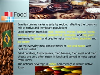 Food Brazilian cuisine varies greatly by region, reflecting the country's mix of native and immigrant populations Local common fruits like  açaí, cupuaçu, mango, papaya, cocoa, cashew, guava, orange, passionfruit, pineapple , and  hog plum  are turned in  juices  and used to make  chocolates, popsicles  and  ice cream But the everyday meal consist mosty of  rice and beans  with beef and salad Fried potatoes, fried cassava, fried banana, fried meat and fried cheese are very often eaten in lunch and served in most typical restaurants The national beverage is  coffee  and cachaça is Brazil's native liquor 