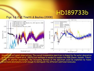 HD189733b Simulations vs transit observations. The overall transmission spectrum is shaped by the water absorption in the infrared (Tinetti et al., 2007b) but methane is needed to explain the NIR (Swain, Vasisht, Tinetti, 2008). At shorter wavelength, the increasing ﬂatness of the spectrum could be explained by hazes. Broad band photometry is not enough to distinguish the different additional molecules. Figs. 1 & 2 of Tinetti & Baulieu (2008) 