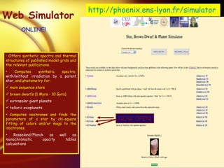 Web Simulator ONLINE! Offers synthetic spectra and thermal structures of published model grids and the relevant publications. Computes synthetic spectra,   with/without irradiation by a parent star , and photometry for: main sequence stars  brown dwarfs (1 Myrs - 10 Gyrs) extrasolar giant planets  telluric exoplanets Computes isochrones and finds the parameters of a star by chi-square fitting of colors and/or mags to the isochrones. Rosseland/Planck as well as monochromatic opacity tables calculations http://phoenix. ens-lyon . fr/simulator NOW OPEN! 