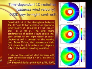 Time-dependant 1D radiative (assumes wind velocity)  600K day-to-night contrast! Equatorial cut of the atmosphere between the  10 -6  and 10-bar levels for an equatorial wind velocity of  a) 0.5 km s -1 ;  b) 1 km s -1 ; and  c) 2 km s -1 . The level where condensation of sodium occurs (black line) goes deeper as the night wears on (anti-clockwise) and is deepest at the morning limb. Below 10 bar, the temperature field (not shown here) is uniform and depends only on the bottom boundary condition.  radiative  time constant which increases with depth and reaches about 8 h at 0.1 bar and 2.3 days at 1 bar. Iro, Bezard & Guillot (A&A 436, p719, 2005) 