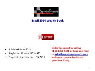 Brazil 2014 Wealth Book
• Published: June 2014
• Single User License: US$ 4995
• Corporate User License: US$ 7495
Order this report by calling
+1 888 391 5441 or Send an email
to sales@reportsandreports.com
with your contact details and
questions if any.
1
 