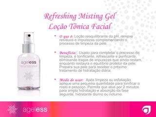 Refreshing Misting Gel  Loção Tônica Facial  O que é:   Loção reequilibrante do pH, remove resíduos e impurezas complementando o processo de limpeza da pele. Benefício:  Usado para completar o processo de limpeza, é tonificante, refrescante e purificante, eliminando traços de impurezas que ainda restam, enquanto restaura o equilíbrio protetor da pele. Prepara sua pele para receber o próximo tratamento de hidratação diária. Modo de usar:  Após limpeza ou esfoliação aplique uma pequena quantidade para tonificar o rosto e pescoço. Permita que atue por 2 minutos para ampla hidratação e absorção da fase seguinte, hidratante diurno ou noturno . 