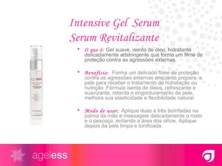 Intensive Gel  Serum Serum Revitalizante O que é:  Gel suave, isento de óleo, hidratante delicadamente adstringente que forma um filme de proteção contra as agressões externas. Benefício:   Forma um delicado filme de proteção contra as agressões externas enquanto prepara  a pele para receber o tratamento de hidratação ou nutrição. Fórmula isenta de óleos, refrescante e suavizante, retarda o engorduramento da pele, melhora sua elasticidade e flexibilidade natural. Modo de usar:   Aplique duas a três borrifadas na palma da mão e massageie delicadamente o rosto e o pescoço, evitando a área dos olhos. Aplique depois da pele limpa e tonificada. 