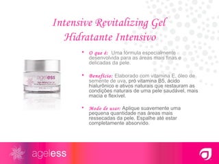 Intensive Revitalizing Gel  Hidratante Intensivo O que é:   Uma fórmula especialmente desenvolvida para as áreas mais finas e delicadas da pele. Benefício:   Elaborado com vitamina E, óleo de semente de uva , pró vitamina B5, ácido hialurônico e ativos naturais que restauram as condições naturais de uma pele saudável, mais macia e flexível. Modo de usar:  Aplique suavemente uma pequena quantidade nas áreas mais ressecadas da pele. Espalhe até estar completamente absorvido. 