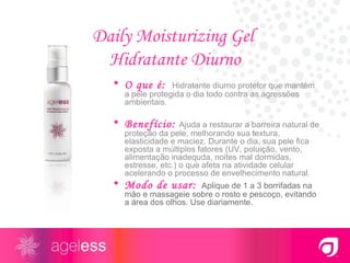 Daily Moisturizing Gel  Hidratante Diurno O que é:   Hidratante diurno protetor que mantém a pele protegida o dia todo contra as agressões ambientais.  Benefício:   Ajuda a restaurar a barreira natural de proteção da pele, melhorando sua textura, elasticidade e maciez. Durante o dia, sua pele fica exposta a múltiplos fatores (UV, poluição, vento, alimentação inadequda, noites mal dormidas, estresse, etc.) o que afeta na atividade celular acelerando o processo de envelhecimento natural. Modo de usar:   Aplique de 1 a 3 borrifadas na mão e massageie sobre o rosto e pescoço, evitando a área dos olhos. Use diariamente. 