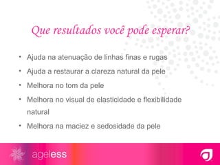 Que resultados você pode esperar? Ajuda na atenuação de linhas finas e rugas Ajuda a restaurar a clareza natural da pele Melhora no tom da pele Melhora no visual de elasticidade e flexibilidade natural Melhora na maciez e sedosidade da pele 