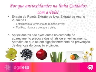 Por que antioxidandes na linha Cuidados com a Pele? Extrato de Romã, Extrato de Uva, Extrato de Açaí e Vitamina E. Estabilizam a formação de radicais livres; Tonifica, hidrata e protege a pele; Antioxidantes são excelentes no combate ao aparecimento precoce dos sinais de envelhecimento. Acredita-se que atuam significantemente na prevenção de doenças do coração e câncer. 