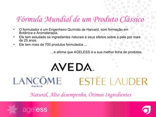 Fórmula Mundial de um Produto Clássico  O formulador é um Engenheiro Químido de Harvard, com formação em Botânica e Aromaterapia.  Ele tem estudado os ingredientes naturais e seus efeitos sobre a pele por mais de 25 anos. Ele tem mais de 700 produtos formulados ...    … e afirma que AGELESS é a sua melhor linha de produtos. Natural, Alto desempenho, Ótimos Ingredientes 