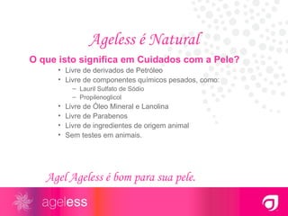 Ageless é Natural O que isto significa em Cuidados com a Pele? Livre de derivados de Petróleo Livre de componentes químicos pesados, como: Lauril Sulfato de Sódio Propilenoglicol Livre de Óleo Mineral e Lanolina Livre de Parabenos Livre de ingredientes de origem animal Sem testes em animais. Agel Ageless é bom para sua pele. 