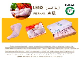 LEGS
PIERNAS
Coxa e sobrecox-aEspecicação: Produto em bandeja 900gr x 12 unidades. Caixa: 10,8kg. Em pacote, 6x2kg. Caixa com 12kg.
Whole Leg- Specication: Product available on 900gr trays with 12 units in a cartoon of 10.8kg. Product packed in plastic bags 6x2kg. Car tons with 12kg.
Muslo y contramusl-oEspecicación: Producto en bandeja 900gr con 12 unidades. Caja: 10,8kg. Producto en paquete 6x2kg. Caja con 12kg
 