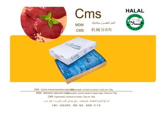 Cms
MDM
CMS 机械分$肉
CMS - Carne mecanicamente separa-Edsapecicação: produto em pacote. Caixa com 15kg.
MDM - Mechanic deboned me-aSt pecication: product packet in plastic bags. Cartons of 15kg.
CMS- Especicación: producto en bolsas. Caja con 15kg.
 