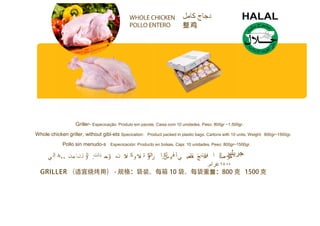 Griller- Especicação: Produto em pacote. Caixa com 10 unidades. Peso: 800gr ~1.500gr.
Whole chicken griller, without gibl-ets Specication: Product packed in plastic bags. Cartons with 10 units. Weight: 800gr~1500gr.
Pollo sin menudo-s Especicación: Producto en bolsas. Caja: 10 unidades. Peso: 800gr~1500gr.
 