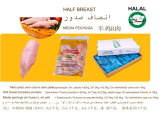 HALF BREAST
MEDIA PECHUGA 半鸡B肉
Meio peito sem osso e sem pele-Especicação: Em pacote, 6x2kg, 2x7,5kg, 4x2,5kg. Ou interfolhado caixa com 15kg.
Half breast boneless skinle-ss Specication: Product packed in 6x2kg, 2x7,5kg, 4x2,5kg, plastic bags. Or layerpacked Cartons of 15kg.
Media pechuga sin hueso y sin piel - Especicación: Producto en paquete 6x2kg, 2x7,5kg, 4x2,5kg . Ou interfolhado caja com 15kg.
]皮] 半鸡B肉-规格:在#中，6x2千克，2x7,5千克，4x2,5千克。或 错产品, 箱体采用15千克。
 