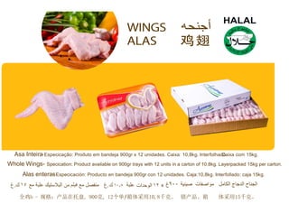 Asa Inteira-Especicação: Produto em bandeja 900gr x 12 unidades. Caixa: 10,8kg. Interfolha.dCoaixa com 15kg.
Whole Wings- Specication: Product available on 900gr trays with 12 units in a carton of 10.8kg. Layerpacked 15kg per carton.
Alas enteras- Especicación: Producto en bandeja 900gr con 12 unidades. Caja:10,8kg. Interfollado: caja 15kg.
. . x
全鸡b - 规格：产品在托盘, 900克, 12个单ƒ箱体采用10,8千克。 错产品。箱 体采用15千克。
 