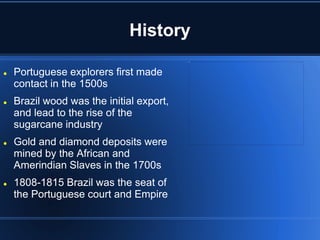 History

   Portuguese explorers first made
    contact in the 1500s
   Brazil wood was the initial export,
    and lead to the rise of the
    sugarcane industry
   Gold and diamond deposits were
    mined by the African and
    Amerindian Slaves in the 1700s
   1808-1815 Brazil was the seat of
    the Portuguese court and Empire
 