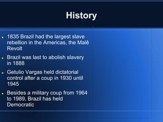 History

   1835 Brazil had the largest slave
    rebellion in the Americas, the Malê
    Revolt
   Brazil was last to abolish slavery
    in 1888
   Getulio Vargas held dictatorial
    control after a coup in 1930 until
    1945
   Besides a military coup from 1964
    to 1989, Brazil has held
    Democratic
 