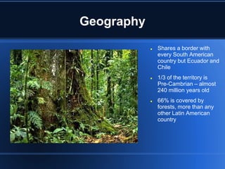 Geography
               Shares a border with
                every South American
                country but Ecuador and
                Chile
               1/3 of the territory is
                Pre-Cambrian – almost
                240 million years old
               66% is covered by
                forests, more than any
                other Latin American
                country
 