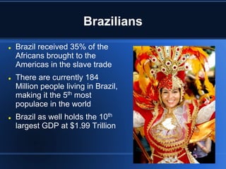 Brazilians
   Brazil received 35% of the
    Africans brought to the
    Americas in the slave trade
   There are currently 184
    Million people living in Brazil,
    making it the 5th most
    populace in the world
   Brazil as well holds the 10th
    largest GDP at $1.99 Trillion
 
