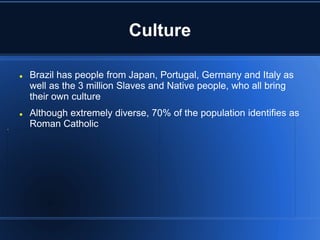 Culture

   Brazil has people from Japan, Portugal, Germany and Italy as
    well as the 3 million Slaves and Native people, who all bring
    their own culture
   Although extremely diverse, 70% of the population identifies as
    Roman Catholic
 