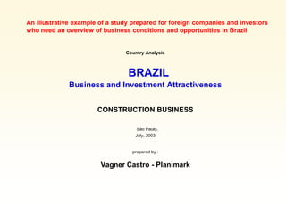 An illustrative example of a study prepared for foreign companies and investors
who need an overview of business conditions and opportunities in Brazil


                                Country Analysis



                                 BRAZIL
             Business and Investment Attractiveness


                       CONSTRUCTION BUSINESS

                                    São Paulo,
                                   July, 2003


                                  prepared by :


                        Vagner Castro - Planimark
 